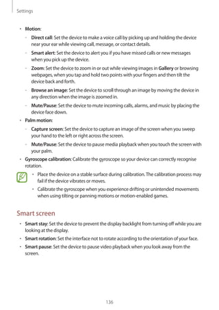 Settings
136
• 	Motion:
–– Direct call: Set the device to make a voice call by picking up and holding the device
near your ear while viewing call, message, or contact details.
–– Smart alert: Set the device to alert you if you have missed calls or new messages
when you pick up the device.
–– Zoom: Set the device to zoom in or out while viewing images in Gallery or browsing
webpages, when you tap and hold two points with your fingers and then tilt the
device back and forth.
–– Browse an image: Set the device to scroll through an image by moving the device in
any direction when the image is zoomed in.
–– Mute/Pause: Set the device to mute incoming calls, alarms, and music by placing the
device face down.
• 	Palm motion:
–– Capture screen: Set the device to capture an image of the screen when you sweep
your hand to the left or right across the screen.
–– Mute/Pause: Set the device to pause media playback when you touch the screen with
your palm.
• 	Gyroscope calibration: Calibrate the gyroscope so your device can correctly recognise
rotation.
• 	Place the device on a stable surface during calibration.The calibration process may
fail if the device vibrates or moves.
• 	Calibrate the gyroscope when you experience drifting or unintended movements
when using tilting or panning motions or motion-enabled games.
Smart screen
• 	Smart stay: Set the device to prevent the display backlight from turning off while you are
looking at the display.
• 	Smart rotation: Set the interface not to rotate according to the orientation of your face.
• 	Smart pause: Set the device to pause video playback when you look away from the
screen.
 