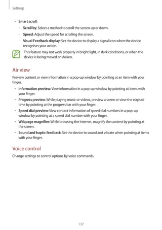 Settings
137
• 	Smart scroll:
–– Scroll by: Select a method to scroll the screen up or down.
–– Speed: Adjust the speed for scrolling the screen.
–– Visual Feedback display: Set the device to display a signal icon when the device
recognises your action.
This feature may not work properly in bright light, in dark conditions, or when the
device is being moved or shaken.
Air view
Preview content or view information in a pop-up window by pointing at an item with your
finger.
• 	Information preview:View information in a pop-up window by pointing at items with
your finger.
• 	Progress preview:While playing music or videos, preview a scene or view the elapsed
time by pointing at the progress bar with your finger.
• 	Speed dial preview:View contact information of speed dial numbers in a pop-up
window by pointing at a speed dial number with your finger.
• 	Webpage magnifier:While browsing the Internet, magnify the content by pointing at
the screen.
• 	Sound and haptic feedback: Set the device to sound and vibrate when pointing at items
with your finger.
Voice control
Change settings to control options by voice commands.
 