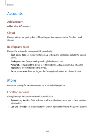 Settings
138
Accounts
Add account
Add email or SNS accounts.
Cloud
Change settings for syncing data or files with your Samsung account or Dropbox cloud
storage.
Backup and reset
Change the settings for managing settings and data.
• 	Back up my data: Set the device to back up settings and application data to the Google
server.
• 	Backup account: Set up or edit your Google backup account.
• 	Automatic restore: Set the device to restore settings and application data when the
applications are reinstalled on the device.
• 	Factory data reset: Reset settings to the factory default values and delete all data.
More
Customise settings for location services, security, and other options.
Location services
Change settings for location information permissions.
• 	Access to my location: Set the device to allow applications to use your current location
information.
• 	Use GPS satellites: Set the device to use the GPS satellite for finding the current location.
 