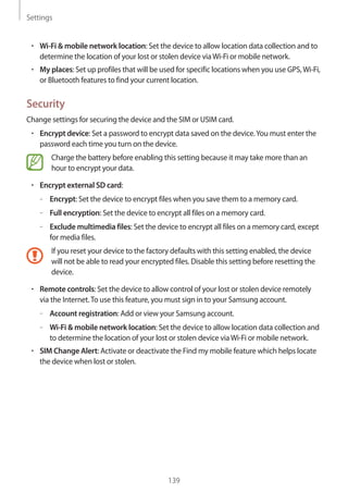 Settings
139
• 	Wi-Fi & mobile network location: Set the device to allow location data collection and to
determine the location of your lost or stolen device viaWi-Fi or mobile network.
• 	My places: Set up profiles that will be used for specific locations when you use GPS,Wi-Fi,
or Bluetooth features to find your current location.
Security
Change settings for securing the device and the SIM or USIM card.
• 	Encrypt device: Set a password to encrypt data saved on the device.You must enter the
password each time you turn on the device.
Charge the battery before enabling this setting because it may take more than an
hour to encrypt your data.
• 	Encrypt external SD card:
–– Encrypt: Set the device to encrypt files when you save them to a memory card.
–– Full encryption: Set the device to encrypt all files on a memory card.
–– Exclude multimedia files: Set the device to encrypt all files on a memory card, except
for media files.
If you reset your device to the factory defaults with this setting enabled, the device
will not be able to read your encrypted files. Disable this setting before resetting the
device.
• 	Remote controls: Set the device to allow control of your lost or stolen device remotely
via the Internet.To use this feature, you must sign in to your Samsung account.
–– Account registration: Add or view your Samsung account.
–– Wi-Fi & mobile network location: Set the device to allow location data collection and
to determine the location of your lost or stolen device viaWi-Fi or mobile network.
• 	SIM Change Alert: Activate or deactivate the Find my mobile feature which helps locate
the device when lost or stolen.
 