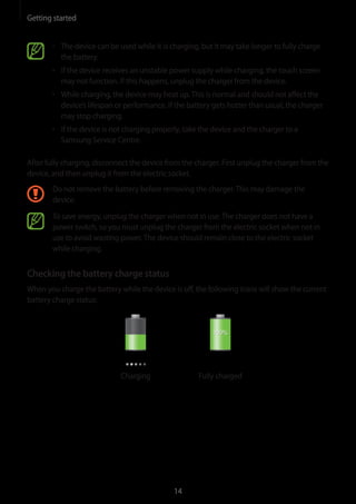 Getting started
14
• 	The device can be used while it is charging, but it may take longer to fully charge
the battery.
• 	If the device receives an unstable power supply while charging, the touch screen
may not function. If this happens, unplug the charger from the device.
• 	While charging, the device may heat up.This is normal and should not affect the
device’s lifespan or performance. If the battery gets hotter than usual, the charger
may stop charging.
• 	If the device is not charging properly, take the device and the charger to a
Samsung Service Centre.
After fully charging, disconnect the device from the charger. First unplug the charger from the
device, and then unplug it from the electric socket.
Do not remove the battery before removing the charger.This may damage the
device.
To save energy, unplug the charger when not in use.The charger does not have a
power switch, so you must unplug the charger from the electric socket when not in
use to avoid wasting power.The device should remain close to the electric socket
while charging.
Checking the battery charge status
When you charge the battery while the device is off, the following icons will show the current
battery charge status:
Charging Fully charged
 