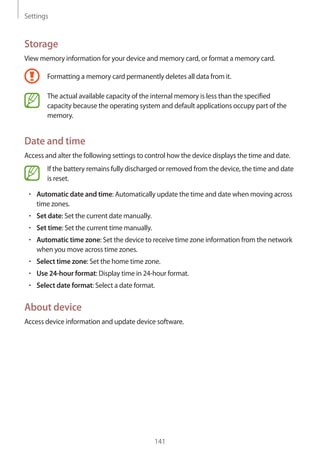 Settings
141
Storage
View memory information for your device and memory card, or format a memory card.
Formatting a memory card permanently deletes all data from it.
The actual available capacity of the internal memory is less than the specified
capacity because the operating system and default applications occupy part of the
memory.
Date and time
Access and alter the following settings to control how the device displays the time and date.
If the battery remains fully discharged or removed from the device, the time and date
is reset.
• 	Automatic date and time: Automatically update the time and date when moving across
time zones.
• 	Set date: Set the current date manually.
• 	Set time: Set the current time manually.
• 	Automatic time zone: Set the device to receive time zone information from the network
when you move across time zones.
• 	Select time zone: Set the home time zone.
• 	Use 24-hour format: Display time in 24-hour format.
• 	Select date format: Select a date format.
About device
Access device information and update device software.
 