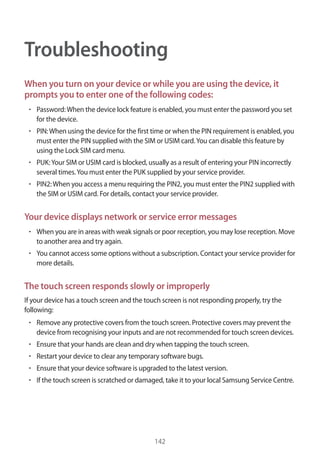 142
Troubleshooting
When you turn on your device or while you are using the device, it
prompts you to enter one of the following codes:
• 	Password:When the device lock feature is enabled, you must enter the password you set
for the device.
• 	PIN:When using the device for the first time or when the PIN requirement is enabled, you
must enter the PIN supplied with the SIM or USIM card.You can disable this feature by
using the Lock SIM card menu.
• 	PUK:Your SIM or USIM card is blocked, usually as a result of entering your PIN incorrectly
several times.You must enter the PUK supplied by your service provider.
• 	PIN2:When you access a menu requiring the PIN2, you must enter the PIN2 supplied with
the SIM or USIM card. For details, contact your service provider.
Your device displays network or service error messages
• 	When you are in areas with weak signals or poor reception, you may lose reception. Move
to another area and try again.
• 	You cannot access some options without a subscription. Contact your service provider for
more details.
The touch screen responds slowly or improperly
If your device has a touch screen and the touch screen is not responding properly, try the
following:
• 	Remove any protective covers from the touch screen. Protective covers may prevent the
device from recognising your inputs and are not recommended for touch screen devices.
• 	Ensure that your hands are clean and dry when tapping the touch screen.
• 	Restart your device to clear any temporary software bugs.
• 	Ensure that your device software is upgraded to the latest version.
• 	If the touch screen is scratched or damaged, take it to your local Samsung Service Centre.
 