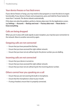 Troubleshooting
143
Your device freezes or has fatal errors
If your device freezes or hangs, you may need to close programs or reset the device to regain
functionality. If your device is frozen and unresponsive, press and hold the Power button for
more than 7 seconds.The device reboots automatically.
If this does not solve the problem, perform a factory data reset. On the Applications screen,
tap Settings → Accounts → Backup and reset → Factory data reset → Reset device →
Erase everything.
Calls are being dropped
When you are in areas with weak signals or poor reception, you may lose your connection to
the network. Move to another area and try again.
Outgoing calls are not connected
• 	Ensure that you have pressed the Dial key.
• 	Ensure that you have accessed the right cellular network.
• 	Ensure that you have not set call barring for the phone number you are dialling.
Incoming calls are not connected
• 	Ensure that your device is turned on.
• 	Ensure that you have accessed the right cellular network.
• 	Ensure that you have not set call barring for the incoming phone number.
Others cannot hear you speaking on a call
• 	Ensure that you are not covering the built-in microphone.
• 	Ensure that the microphone is close to your mouth.
• 	If using a headset, ensure that it is properly connected.
 
