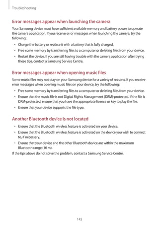 Troubleshooting
145
Error messages appear when launching the camera
Your Samsung device must have sufficient available memory and battery power to operate
the camera application. If you receive error messages when launching the camera, try the
following:
• 	Charge the battery or replace it with a battery that is fully charged.
• 	Free some memory by transferring files to a computer or deleting files from your device.
• 	Restart the device. If you are still having trouble with the camera application after trying
these tips, contact a Samsung Service Centre.
Error messages appear when opening music files
Some music files may not play on your Samsung device for a variety of reasons. If you receive
error messages when opening music files on your device, try the following:
• 	Free some memory by transferring files to a computer or deleting files from your device.
• 	Ensure that the music file is not Digital Rights Management (DRM)-protected. If the file is
DRM-protected, ensure that you have the appropriate licence or key to play the file.
• 	Ensure that your device supports the file type.
Another Bluetooth device is not located
• 	Ensure that the Bluetooth wireless feature is activated on your device.
• 	Ensure that the Bluetooth wireless feature is activated on the device you wish to connect
to, if necessary.
• 	Ensure that your device and the other Bluetooth device are within the maximum
Bluetooth range (10 m).
If the tips above do not solve the problem, contact a Samsung Service Centre.
 