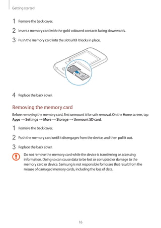 Getting started
16
1	 Remove the back cover.
2	 Insert a memory card with the gold-coloured contacts facing downwards.
3	 Push the memory card into the slot until it locks in place.
4	 Replace the back cover.
Removing the memory card
Before removing the memory card, first unmount it for safe removal. On the Home screen, tap
Apps → Settings → More → Storage → Unmount SD card.
1	 Remove the back cover.
2	 Push the memory card until it disengages from the device, and then pull it out.
3	 Replace the back cover.
Do not remove the memory card while the device is transferring or accessing
information. Doing so can cause data to be lost or corrupted or damage to the
memory card or device. Samsung is not responsible for losses that result from the
misuse of damaged memory cards, including the loss of data.
 
