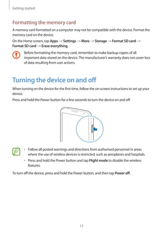 Getting started
17
Formatting the memory card
A memory card formatted on a computer may not be compatible with the device. Format the
memory card on the device.
On the Home screen, tap Apps → Settings → More → Storage → Format SD card →
Format SD card → Erase everything.
Before formatting the memory card, remember to make backup copies of all
important data stored on the device.The manufacturer’s warranty does not cover loss
of data resulting from user actions.
Turning the device on and off
When turning on the device for the first time, follow the on-screen instructions to set up your
device.
Press and hold the Power button for a few seconds to turn the device on and off.
• 	Follow all posted warnings and directions from authorised personnel in areas
where the use of wireless devices is restricted, such as aeroplanes and hospitals.
• 	Press and hold the Power button and tap Flight mode to disable the wireless
features.
To turn off the device, press and hold the Power button, and then tap Power off.
 