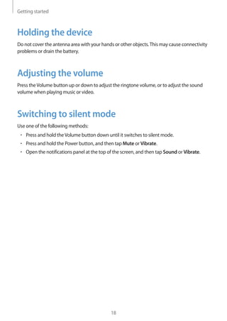Getting started
18
Holding the device
Do not cover the antenna area with your hands or other objects.This may cause connectivity
problems or drain the battery.
Adjusting the volume
Press theVolume button up or down to adjust the ringtone volume, or to adjust the sound
volume when playing music or video.
Switching to silent mode
Use one of the following methods:
• 	Press and hold theVolume button down until it switches to silent mode.
• 	Press and hold the Power button, and then tap Mute or Vibrate.
• 	Open the notifications panel at the top of the screen, and then tap Sound or Vibrate.
 
