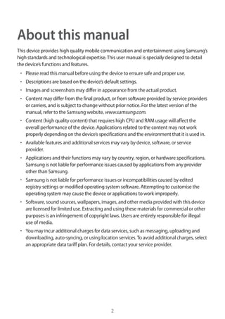 2
About this manual
This device provides high quality mobile communication and entertainment using Samsung’s
high standards and technological expertise.This user manual is specially designed to detail
the device’s functions and features.
• 	Please read this manual before using the device to ensure safe and proper use.
• 	Descriptions are based on the device’s default settings.
• 	Images and screenshots may differ in appearance from the actual product.
• 	Content may differ from the final product, or from software provided by service providers
or carriers, and is subject to change without prior notice. For the latest version of the
manual, refer to the Samsung website, www.samsung.com.
• 	Content (high quality content) that requires high CPU and RAM usage will affect the
overall performance of the device. Applications related to the content may not work
properly depending on the device’s specifications and the environment that it is used in.
• 	Available features and additional services may vary by device, software, or service
provider.
• 	Applications and their functions may vary by country, region, or hardware specifications.
Samsung is not liable for performance issues caused by applications from any provider
other than Samsung.
• 	Samsung is not liable for performance issues or incompatibilities caused by edited
registry settings or modified operating system software. Attempting to customise the
operating system may cause the device or applications to work improperly.
• 	Software, sound sources, wallpapers, images, and other media provided with this device
are licensed for limited use. Extracting and using these materials for commercial or other
purposes is an infringement of copyright laws. Users are entirely responsible for illegal
use of media.
• 	You may incur additional charges for data services, such as messaging, uploading and
downloading, auto-syncing, or using location services.To avoid additional charges, select
an appropriate data tariff plan. For details, contact your service provider.
 