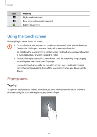 Basics
20
Icon Meaning
Flight mode activated
Error occurred or caution required
Battery power level
Using the touch screen
Use only fingers to use the touch screen.
• 	Do not allow the touch screen to come into contact with other electrical devices.
Electrostatic discharges can cause the touch screen to malfunction.
• 	Do not allow the touch screen to contact water.The touch screen may malfunction
in humid conditions or when exposed to water.
• 	To avoid damaging the touch screen, do not tap it with anything sharp or apply
excessive pressure to it with your fingertips.
• 	Leaving the touch screen idle for extended periods may result in afterimages
(screen burn-in) or ghosting.Turn off the touch screen when you do not use the
device.
Finger gestures
Tapping
To open an application, to select a menu item, to press an on-screen button, or to enter a
character using the on-screen keyboard, tap it with a finger.
 