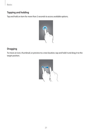 Basics
21
Tapping and holding
Tap and hold an item for more than 2 seconds to access available options.
Dragging
To move an icon, thumbnail, or preview to a new location, tap and hold it and drag it to the
target position.
 