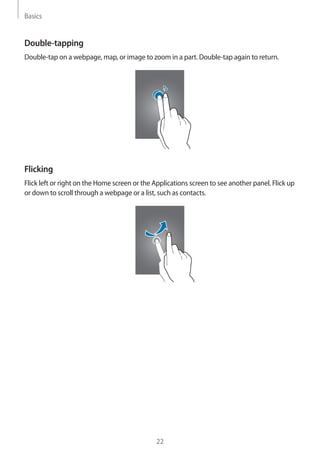 Basics
22
Double-tapping
Double-tap on a webpage, map, or image to zoom in a part. Double-tap again to return.
Flicking
Flick left or right on the Home screen or the Applications screen to see another panel. Flick up
or down to scroll through a webpage or a list, such as contacts.
 