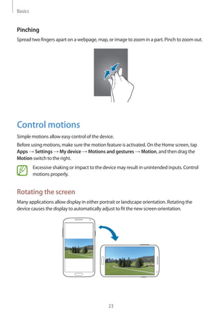 Basics
23
Pinching
Spread two fingers apart on a webpage, map, or image to zoom in a part. Pinch to zoom out.
Control motions
Simple motions allow easy control of the device.
Before using motions, make sure the motion feature is activated. On the Home screen, tap
Apps → Settings → My device → Motions and gestures → Motion, and then drag the
Motion switch to the right.
Excessive shaking or impact to the device may result in unintended inputs. Control
motions properly.
Rotating the screen
Many applications allow display in either portrait or landscape orientation. Rotating the
device causes the display to automatically adjust to fit the new screen orientation.
 