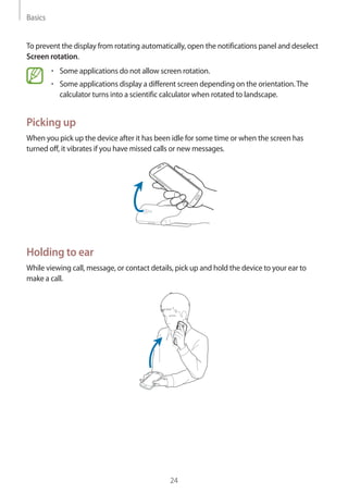 Basics
24
To prevent the display from rotating automatically, open the notifications panel and deselect
Screen rotation.
• 	Some applications do not allow screen rotation.
• 	Some applications display a different screen depending on the orientation.The
calculator turns into a scientific calculator when rotated to landscape.
Picking up
When you pick up the device after it has been idle for some time or when the screen has
turned off, it vibrates if you have missed calls or new messages.
Holding to ear
While viewing call, message, or contact details, pick up and hold the device to your ear to
make a call.
 