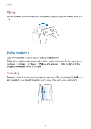 Basics
26
Tilting
Tap and hold two points on the screen, and then tilt the device back and forth to zoom in or
out.
Palm motions
Use palm motions to control the device by touching the screen.
Before using motions, make sure the palm motion feature is activated. On the Home screen,
tap Apps → Settings → My device → Motions and gestures → Palm motion, and then
drag the Palm motion switch to the right.
Sweeping
Sweep your hand across the screen to capture a screenshot.The image is saved in Gallery →
Screenshots. It is not possible to capture a screenshot while using some applications.
 
