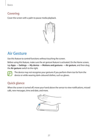 Basics
27
Covering
Cover the screen with a palm to pause media playback.
Air Gesture
Use this feature to control functions without touching the screen.
Before using this feature, make sure the air gesture feature is activated. On the Home screen,
tap Apps → Settings → My device → Motions and gestures → Air gesture, and then drag
the Air gesture switch to the right.
The device may not recognise your gestures if you perform them too far from the
device or while wearing dark-coloured clothes, such as gloves.
Quick glance
When the screen is turned off, move your hand above the sensor to view notifications, missed
calls, new messages, time and date, and more.
 