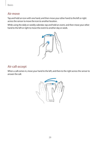 Basics
29
Air move
Tap and hold an icon with one hand, and then move your other hand to the left or right
across the sensor to move the icon to another location.
While using the daily or weekly calendar, tap and hold an event, and then move your other
hand to the left or right to move the event to another day or week.
Air call-accept
When a call comes in, move your hand to the left, and then to the right across the sensor to
answer the call.
 