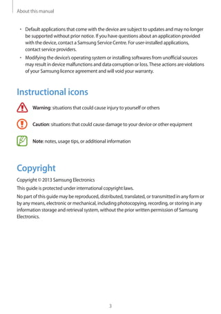 About this manual
3
• 	Default applications that come with the device are subject to updates and may no longer
be supported without prior notice. If you have questions about an application provided
with the device, contact a Samsung Service Centre. For user-installed applications,
contact service providers.
• 	Modifying the device’s operating system or installing softwares from unofficial sources
may result in device malfunctions and data corruption or loss.These actions are violations
of your Samsung licence agreement and will void your warranty.
Instructional icons
Warning: situations that could cause injury to yourself or others
Caution: situations that could cause damage to your device or other equipment
Note: notes, usage tips, or additional information
Copyright
Copyright © 2013 Samsung Electronics
This guide is protected under international copyright laws.
No part of this guide may be reproduced, distributed, translated, or transmitted in any form or
by any means, electronic or mechanical, including photocopying, recording, or storing in any
information storage and retrieval system, without the prior written permission of Samsung
Electronics.
 
