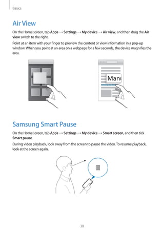 Basics
30
AirView
On the Home screen, tap Apps → Settings → My device → Air view, and then drag the Air
view switch to the right.
Point at an item with your finger to preview the content or view information in a pop-up
window.When you point at an area on a webpage for a few seconds, the device magnifies the
area.
Samsung User Manual
Samsung Smart Pause
On the Home screen, tap Apps → Settings → My device → Smart screen, and then tick
Smart pause.
During video playback, look away from the screen to pause the video.To resume playback,
look at the screen again.
 