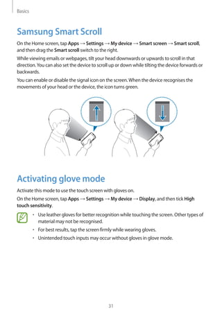 Basics
31
Samsung Smart Scroll
On the Home screen, tap Apps → Settings → My device → Smart screen → Smart scroll,
and then drag the Smart scroll switch to the right.
While viewing emails or webpages, tilt your head downwards or upwards to scroll in that
direction.You can also set the device to scroll up or down while tilting the device forwards or
backwards.
You can enable or disable the signal icon on the screen.When the device recognises the
movements of your head or the device, the icon turns green.
Activating glove mode
Activate this mode to use the touch screen with gloves on.
On the Home screen, tap Apps → Settings → My device → Display, and then tick High
touch sensitivity.
• 	Use leather gloves for better recognition while touching the screen. Other types of
material may not be recognised.
• 	For best results, tap the screen firmly while wearing gloves.
• 	Unintended touch inputs may occur without gloves in glove mode.
 