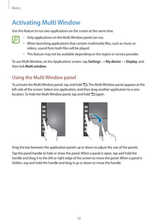 Basics
32
Activating MultiWindow
Use this feature to run two applications on the screen at the same time.
• 	Only applications on the MultiWindow panel can run.
• 	When launching applications that contain multimedia files, such as music or
videos, sound from both files will be played.
• 	This feature may not be available depending on the region or service provider.
To use MultiWindow, on the Applications screen, tap Settings → My device → Display, and
then tick Multi window.
Using the MultiWindow panel
To activate the MultiWindow panel, tap and hold .The MultiWindow panel appears at the
left side of the screen. Select one application, and then drag another application to a new
location.To hide the MultiWindow panel, tap and hold again.
Drag the bar between the application panels up or down to adjust the size of the panels.
Tap the panel handle to hide or show the panel.When a panel is open, tap and hold the
handle and drag it to the left or right edge of the screen to move the panel.When a panel is
hidden, tap and hold the handle and drag it up or down to move the handle.
 