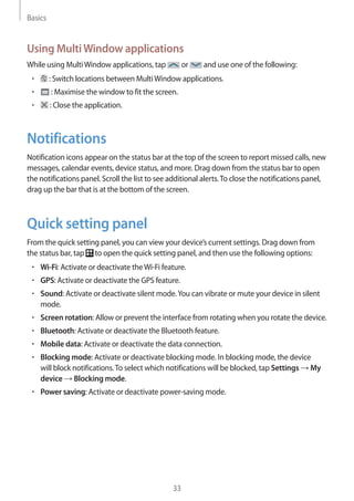 Basics
33
Using MultiWindow applications
While using MultiWindow applications, tap or and use one of the following:
• 	 : Switch locations between MultiWindow applications.
• 	 : Maximise the window to fit the screen.
• 	 : Close the application.
Notifications
Notification icons appear on the status bar at the top of the screen to report missed calls, new
messages, calendar events, device status, and more. Drag down from the status bar to open
the notifications panel. Scroll the list to see additional alerts.To close the notifications panel,
drag up the bar that is at the bottom of the screen.
Quick setting panel
From the quick setting panel, you can view your device’s current settings. Drag down from
the status bar, tap to open the quick setting panel, and then use the following options:
• 	Wi-Fi: Activate or deactivate theWi-Fi feature.
• 	GPS: Activate or deactivate the GPS feature.
• 	Sound: Activate or deactivate silent mode.You can vibrate or mute your device in silent
mode.
• 	Screen rotation: Allow or prevent the interface from rotating when you rotate the device.
• 	Bluetooth: Activate or deactivate the Bluetooth feature.
• 	Mobile data: Activate or deactivate the data connection.
• 	Blocking mode: Activate or deactivate blocking mode. In blocking mode, the device
will block notifications.To select which notifications will be blocked, tap Settings → My
device → Blocking mode.
• 	Power saving: Activate or deactivate power-saving mode.
 
