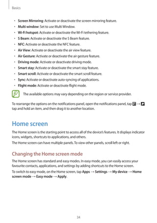 Basics
34
• 	Screen Mirroring: Activate or deactivate the screen mirroring feature.
• 	Multi window: Set to use MultiWindow.
• 	Wi-Fi hotspot: Activate or deactivate theWi-Fi tethering feature.
• 	S Beam: Activate or deactivate the S Beam feature.
• 	NFC: Activate or deactivate the NFC feature.
• 	AirView: Activate or deactivate the air view feature.
• 	Air Gesture: Activate or deactivate the air gesture feature.
• 	Driving mode: Activate or deactivate driving mode.
• 	Smart stay: Activate or deactivate the smart stay feature.
• 	Smart scroll: Activate or deactivate the smart scroll feature.
• 	Sync: Activate or deactivate auto-syncing of applications.
• 	Flight mode: Activate or deactivate flight mode.
The available options may vary depending on the region or service provider.
To rearrange the options on the notifications panel, open the notifications panel, tap → ,
tap and hold an item, and then drag it to another location.
Home screen
The Home screen is the starting point to access all of the device’s features. It displays indicator
icons, widgets, shortcuts to applications, and others.
The Home screen can have multiple panels.To view other panels, scroll left or right.
Changing the Home screen mode
The Home screen has standard and easy modes. In easy mode, you can easily access your
favourite contacts, applications, and settings by adding shortcuts to the Home screen.
To switch to easy mode, on the Home screen, tap Apps → Settings → My device → Home
screen mode → Easy mode → Apply.
 