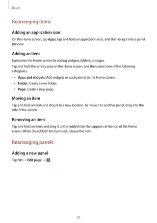 Basics
35
Rearranging items
Adding an application icon
On the Home screen, tap Apps, tap and hold an application icon, and then drag it into a panel
preview.
Adding an item
Customise the Home screen by adding widgets, folders, or pages.
Tap and hold the empty area on the Home screen, and then select one of the following
categories:
• 	Apps and widgets: Add widgets or applications to the Home screen.
• 	Folder: Create a new folder.
• 	Page: Create a new page.
Moving an item
Tap and hold an item and drag it to a new location.To move it to another panel, drag it to the
side of the screen.
Removing an item
Tap and hold an item, and drag it to the rubbish bin that appears at the top of the Home
screen.When the rubbish bin turns red, release the item.
Rearranging panels
Adding a new panel
Tap → Edit page → .
 