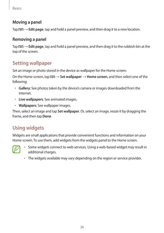 Basics
36
Moving a panel
Tap → Edit page, tap and hold a panel preview, and then drag it to a new location.
Removing a panel
Tap → Edit page, tap and hold a panel preview, and then drag it to the rubbish bin at the
top of the screen.
Setting wallpaper
Set an image or photo stored in the device as wallpaper for the Home screen.
On the Home screen, tap → Set wallpaper → Home screen, and then select one of the
following:
• 	Gallery: See photos taken by the device’s camera or images downloaded from the
Internet.
• 	Live wallpapers: See animated images.
• 	Wallpapers: See wallpaper images.
Then, select an image and tap Set wallpaper. Or, select an image, resize it by dragging the
frame, and then tap Done.
Using widgets
Widgets are small applications that provide convenient functions and information on your
Home screen.To use them, add widgets from the widgets panel to the Home screen.
• 	Some widgets connect to web services. Using a web-based widget may result in
additional charges.
• 	The widgets available may vary depending on the region or service provider.
 