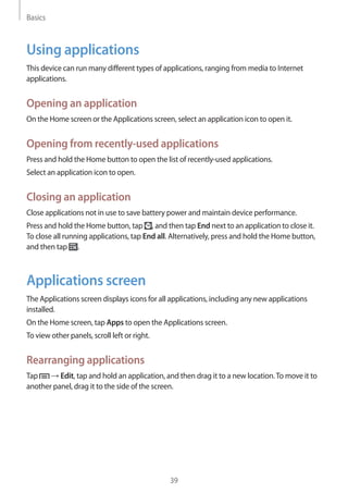 Basics
39
Using applications
This device can run many different types of applications, ranging from media to Internet
applications.
Opening an application
On the Home screen or the Applications screen, select an application icon to open it.
Opening from recently-used applications
Press and hold the Home button to open the list of recently-used applications.
Select an application icon to open.
Closing an application
Close applications not in use to save battery power and maintain device performance.
Press and hold the Home button, tap , and then tap End next to an application to close it.
To close all running applications, tap End all. Alternatively, press and hold the Home button,
and then tap .
Applications screen
The Applications screen displays icons for all applications, including any new applications
installed.
On the Home screen, tap Apps to open the Applications screen.
To view other panels, scroll left or right.
Rearranging applications
Tap → Edit, tap and hold an application, and then drag it to a new location.To move it to
another panel, drag it to the side of the screen.
 