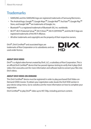 About this manual
4
Trademarks
• 	SAMSUNG and the SAMSUNG logo are registered trademarks of Samsung Electronics.
• 	The Android logo, Google™, Google Maps™, Google Mail™,YouTube™, Google Play™
Store, and GoogleTalk™are trademarks of Google, Inc.
• 	Bluetooth®is a registered trademark of Bluetooth SIG, Inc. worldwide.
• 	Wi-Fi®,Wi-Fi Protected Setup™,Wi-Fi Direct™,Wi-Fi CERTIFIED™, and theWi-Fi logo are
registered trademarks of theWi-Fi Alliance.
• 	All other trademarks and copyrights are the property of their respective owners.
DivX®, DivX Certified®and associated logos are
trademarks of Rovi Corporation or its subsidiaries and are
used under licence.
ABOUT DIVXVIDEO
DivX®is a digital video format created by DivX, LLC, a subsidiary of Rovi Corporation.This is
an official DivX Certified®device that has passed rigorous testing to verify that it plays DivX
video.Visit www.divx.com for more information and software tools to convert your files into
DivX videos.
ABOUT DIVXVIDEO-ON-DEMAND
This DivX Certified®device must be registered in order to play purchased DivXVideo-on-
Demand (VOD) movies.To obtain your registration code, locate the DivXVOD section in
your device setup menu. Go to vod.divx.com for more information on how to complete your
registration.
DivX Certified®to play DivX®video up to HD 720p, including premium content.
 