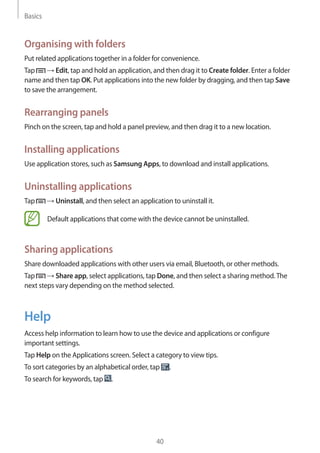 Basics
40
Organising with folders
Put related applications together in a folder for convenience.
Tap → Edit, tap and hold an application, and then drag it to Create folder. Enter a folder
name and then tap OK. Put applications into the new folder by dragging, and then tap Save
to save the arrangement.
Rearranging panels
Pinch on the screen, tap and hold a panel preview, and then drag it to a new location.
Installing applications
Use application stores, such as Samsung Apps, to download and install applications.
Uninstalling applications
Tap → Uninstall, and then select an application to uninstall it.
Default applications that come with the device cannot be uninstalled.
Sharing applications
Share downloaded applications with other users via email, Bluetooth, or other methods.
Tap → Share app, select applications, tap Done, and then select a sharing method.The
next steps vary depending on the method selected.
Help
Access help information to learn how to use the device and applications or configure
important settings.
Tap Help on the Applications screen. Select a category to view tips.
To sort categories by an alphabetical order, tap .
To search for keywords, tap .
 