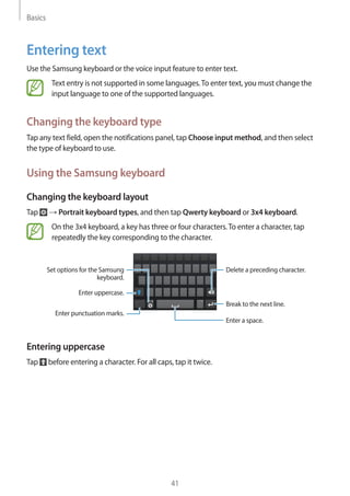 Basics
41
Entering text
Use the Samsung keyboard or the voice input feature to enter text.
Text entry is not supported in some languages.To enter text, you must change the
input language to one of the supported languages.
Changing the keyboard type
Tap any text field, open the notifications panel, tap Choose input method, and then select
the type of keyboard to use.
Using the Samsung keyboard
Changing the keyboard layout
Tap → Portrait keyboard types, and then tap Qwerty keyboard or 3x4 keyboard.
On the 3x4 keyboard, a key has three or four characters.To enter a character, tap
repeatedly the key corresponding to the character.
Break to the next line.
Delete a preceding character.
Enter punctuation marks.
Enter uppercase.
Set options for the Samsung
keyboard.
Enter a space.
Entering uppercase
Tap before entering a character. For all caps, tap it twice.
 