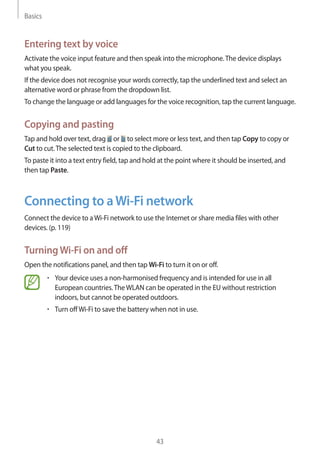 Basics
43
Entering text by voice
Activate the voice input feature and then speak into the microphone.The device displays
what you speak.
If the device does not recognise your words correctly, tap the underlined text and select an
alternative word or phrase from the dropdown list.
To change the language or add languages for the voice recognition, tap the current language.
Copying and pasting
Tap and hold over text, drag or to select more or less text, and then tap Copy to copy or
Cut to cut.The selected text is copied to the clipboard.
To paste it into a text entry field, tap and hold at the point where it should be inserted, and
then tap Paste.
Connecting to aWi-Fi network
Connect the device to aWi-Fi network to use the Internet or share media files with other
devices. (p. 119)
TurningWi-Fi on and off
Open the notifications panel, and then tap Wi-Fi to turn it on or off.
• 	Your device uses a non-harmonised frequency and is intended for use in all
European countries.TheWLAN can be operated in the EU without restriction
indoors, but cannot be operated outdoors.
• 	Turn offWi-Fi to save the battery when not in use.
 