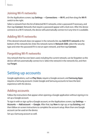 Basics
44
JoiningWi-Fi networks
On the Applications screen, tap Settings → Connections → Wi-Fi, and then drag the Wi-Fi
switch to the right.
Select a network from the list of detectedWi-Fi networks, enter a password if necessary, and
then tap Connect. Networks that require a password appear with a lock icon. After the device
connects to aWi-Fi network, the device will automatically connect to it any time it is available.
AddingWi-Fi networks
If the desired network does not appear in the networks list, tap AddWi-Fi network at the
bottom of the networks list. Enter the network name in Network SSID, select the security
type and enter the password if it is not an open network, and then tap Connect.
ForgettingWi-Fi networks
Any network that has ever been used, including the current network, can be forgotten so the
device will not automatically connect to it. Select the network in the networks list, and then
tap Forget.
Setting up accounts
Google applications, such as Play Store, require a Google account, and Samsung Apps
requires a Samsung account. Create Google and Samsung accounts to have the best
experience with the device.
Adding accounts
Follow the instructions that appear when opening a Google application without signing in to
set up a Google account.
To sign in with or sign up for a Google account, on the Applications screen, tap Settings →
Accounts → Add account → Google. After that, tap New to sign up, or tap Existing, and
then follow on-screen instructions to complete the account setup. More than one Google
account can be used on the device.
Set up a Samsung account as well.
 