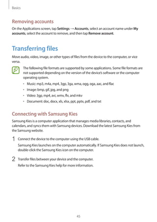 Basics
45
Removing accounts
On the Applications screen, tap Settings → Accounts, select an account name under My
accounts, select the account to remove, and then tap Remove account.
Transferring files
Move audio, video, image, or other types of files from the device to the computer, or vice
versa.
The following file formats are supported by some applications. Some file formats are
not supported depending on the version of the device’s software or the computer
operating system.
• 	Music: mp3, m4a, mp4, 3gp, 3ga, wma, ogg, oga, aac, and flac
• 	Image: bmp, gif, jpg, and png
• 	Video: 3gp, mp4, avi, wmv, flv, and mkv
• 	Document: doc, docx, xls, xlsx, ppt, pptx, pdf, and txt
Connecting with Samsung Kies
Samsung Kies is a computer application that manages media libraries, contacts, and
calendars, and syncs them with Samsung devices. Download the latest Samsung Kies from
the Samsung website.
1	 Connect the device to the computer using the USB cable.
Samsung Kies launches on the computer automatically. If Samsung Kies does not launch,
double-click the Samsung Kies icon on the computer.
2	 Transfer files between your device and the computer.
Refer to the Samsung Kies help for more information.
 