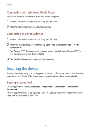 Basics
46
Connecting withWindows Media Player
Ensure thatWindows Media Player is installed on the computer.
1	 Connect the device to the computer using the USB cable.
2	 OpenWindows Media Player and sync music files.
Connecting as a media device
1	 Connect the device to the computer using the USB cable.
2	 Open the notifications panel, and then tap Connected as a media device → Media
device (MTP).
Tap Camera (PTP) if your computer does not support MediaTransfer Protocol (MTP) or
not have any appropriate driver installed.
3	 Transfer files between your device and the computer.
Securing the device
Prevent others from using or accessing personal data and information stored in the device by
using the security features.The device requires an unlock code whenever unlocking it.
Setting a face unlock
On the Applications screen, tap Settings → My device → Lock screen → Screen lock →
Face unlock.
Fit your face in the frame to be captured.Then, set a backup unlock PIN or pattern to unlock
the screen in case the face unlock fails.
 