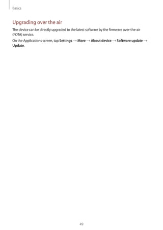 Basics
49
Upgrading over the air
The device can be directly upgraded to the latest software by the firmware over-the-air
(FOTA) service.
On the Applications screen, tap Settings → More → About device → Software update →
Update.
 