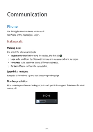 50
Communication
Phone
Use this application to make or answer a call.
Tap Phone on the Applications screen.
Making calls
Making a call
Use one of the following methods:
• 	Keypad: Enter the number using the keypad, and then tap .
• 	Logs: Make a call from the history of incoming and outgoing calls and messages.
• 	Favourites: Make a call from the list of favourite contacts.
• 	Contacts: Make a call from the contacts list.
Speed dial numbers
For speed dial numbers, tap and hold the corresponding digit.
Number prediction
When entering numbers on the keypad, automatic predictions appear. Select one of these to
make a call.
 