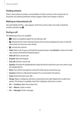 Communication
51
Finding contacts
Enter a name, phone number, or email address to find a contact in the contacts list. As
characters are entered, predicted contacts appear. Select one to place a call to it.
Making an international call
Tap and hold 0 until the + sign appears. Enter the country code, area code, and phone
number, and then tap .
During a call
The following actions are available:
• 	 : Select an equaliser option for use during a call.
• 	 : Deactivate the noise reduction feature that removes background noise so that the
other party can hear you more clearly.
• 	 : Increase the volume.
• 	Hold: Hold a call. Or press and hold the headset button.Tap Unhold to retrieve the held
call, or press and hold the headset button.
• 	Add call: Dial a second call.
• 	Keypad: Open the keypad.
• 	End call: End the current call.
• 	Speaker: Activate the speakerphone. Keep the device away from your ears when using
the speakerphone.
• 	Mute:Turn off the microphone so that the other party cannot hear you.
• 	Headset: Switch to a Bluetooth headset if it is connected to the device.
• 	Swap: Switch between two calls.
• 	Merge: Make a multiparty call when connected to two calls. Repeat this to add more
parties.This feature is available only if the multiparty call service is active.
• 	 → Contacts: Open the contacts list.
• 	 → Memo: Create a memo.
• 	 → Message: Send a message.
 