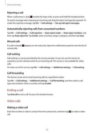 Communication
53
Rejecting a call
When a call comes in, drag outside the large circle, or press and hold the headset button.
To send a message when rejecting an incoming call, drag the reject message bar upwards.To
create the rejection message, tap → Call settings → Set up call reject messages.
Automatically rejecting calls from unwanted numbers
Tap → Call settings → Call rejection → Auto reject mode → Auto reject numbers, and
then tap Auto reject list.Tap Create, enter a number, assign a category, and then tap Save.
Missed calls
If a call is missed, appears on the status bar. Open the notifications panel to view the list of
missed calls.
Call waiting
Call waiting is a service provided by the service provider. A user can use this service to
suspend a current call and switch to an incoming call.This service is not available for video
calls.
To make use of this service, tap → Call settings → Additional settings → Call waiting.
Call forwarding
The device can be set to send incoming calls to a specified number.
Tap → Call settings → Additional settings → Call forwarding, and then select a call
type and condition. Enter a number and tap Enable.
Ending a call
Tap End call to end a call. Or press the headset button.
Video calls
Making a video call
Enter the number or select a contact from the contacts list, and then tap to make a video
call.
 