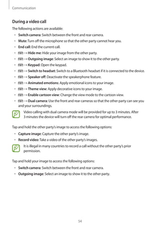 Communication
54
During a video call
The following actions are available:
• 	Switch camera: Switch between the front and rear camera.
• 	Mute:Turn off the microphone so that the other party cannot hear you.
• 	End call: End the current call.
• 	 → Hide me: Hide your image from the other party.
• 	 → Outgoing image: Select an image to show it to the other party.
• 	 → Keypad: Open the keypad.
• 	 → Switch to headset: Switch to a Bluetooth headset if it is connected to the device.
• 	 → Speaker off: Deactivate the speakerphone feature.
• 	 → Animated emotions: Apply emotional icons to your image.
• 	 → Theme view: Apply decorative icons to your image.
• 	 → Enable cartoon view: Change the view mode to the cartoon view.
• 	 → Dual camera: Use the front and rear cameras so that the other party can see you
and your surroundings.
Video calling with dual camera mode will be provided for up to 3 minutes. After
3 minutes the device will turn off the rear camera for optimal performance.
Tap and hold the other party’s image to access the following options:
• 	Capture image: Capture the other party’s image.
• 	Record video:Take a video of the other party’s images.
It is illegal in many countries to record a call without the other party’s prior
permission.
Tap and hold your image to access the following options:
• 	Switch camera: Switch between the front and rear camera.
• 	Outgoing image: Select an image to show it to the other party.
 