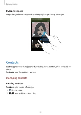 Communication
55
Swapping images
Drag an image of either party onto the other party’s image to swap the images.
Contacts
Use this application to manage contacts, including phone numbers, email addresses, and
others.
Tap Contacts on the Applications screen.
Managing contacts
Creating a contact
Tap and enter contact information.
• 	 : Add an image.
• 	 / : Add or delete a contact field.
 