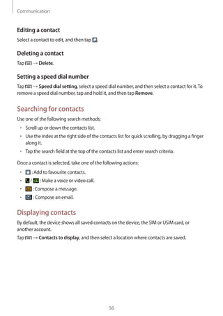 Communication
56
Editing a contact
Select a contact to edit, and then tap .
Deleting a contact
Tap → Delete.
Setting a speed dial number
Tap → Speed dial setting, select a speed dial number, and then select a contact for it.To
remove a speed dial number, tap and hold it, and then tap Remove.
Searching for contacts
Use one of the following search methods:
• 	Scroll up or down the contacts list.
• 	Use the index at the right side of the contacts list for quick scrolling, by dragging a finger
along it.
• 	Tap the search field at the top of the contacts list and enter search criteria.
Once a contact is selected, take one of the following actions:
• 	 : Add to favourite contacts.
• 	 / : Make a voice or video call.
• 	 : Compose a message.
• 	 : Compose an email.
Displaying contacts
By default, the device shows all saved contacts on the device, the SIM or USIM card, or
another account.
Tap → Contacts to display, and then select a location where contacts are saved.
 