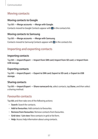 Communication
57
Moving contacts
Moving contacts to Google
Tap → Merge accounts → Merge with Google.
Contacts moved to Google Contacts appear with in the contacts list.
Moving contacts to Samsung
Tap → Merge accounts → Merge with Samsung.
Contacts moved to Samsung Contacts appear with in the contacts list.
Importing and exporting contacts
Importing contacts
Tap → Import/Export → Import from SIM card, Import from SD card, or Import from
USB storage.
Exporting contacts
Tap → Import/Export → Export to SIM card, Export to SD card, or Export to USB
storage.
Sharing contacts
Tap → Import/Export → Share namecard via, select contacts, tap Done, and then select
a sharing method.
Favourite contacts
Tap , and then take one of the following actions:
• 	Search: Search for contacts.
• 	Add to favourites: Add contacts to favourites.
• 	Remove from favourites: Remove contacts from favourites.
• 	Grid view / List view:View contacts in grid or list form.
• 	Help: Access help information about using contacts.
 