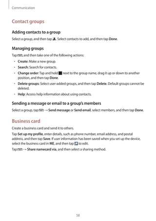 Communication
58
Contact groups
Adding contacts to a group
Select a group, and then tap . Select contacts to add, and then tap Done.
Managing groups
Tap , and then take one of the following actions:
• 	Create: Make a new group.
• 	Search: Search for contacts.
• 	Change order:Tap and hold next to the group name, drag it up or down to another
position, and then tap Done.
• 	Delete groups: Select user-added groups, and then tap Delete. Default groups cannot be
deleted.
• 	Help: Access help information about using contacts.
Sending a message or email to a group’s members
Select a group, tap → Send message or Send email, select members, and then tap Done.
Business card
Create a business card and send it to others.
Tap Set up my profile, enter details, such as phone number, email address, and postal
address, and then tap Save. If user information has been saved when you set up the device,
select the business card in ME, and then tap to edit.
Tap → Share namecard via, and then select a sharing method.
 
