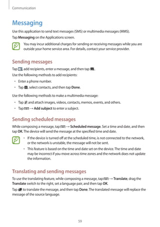 Communication
59
Messaging
Use this application to send text messages (SMS) or multimedia messages (MMS).
Tap Messaging on the Applications screen.
You may incur additional charges for sending or receiving messages while you are
outside your home service area. For details, contact your service provider.
Sending messages
Tap , add recipients, enter a message, and then tap .
Use the following methods to add recipients:
• 	Enter a phone number.
• 	Tap , select contacts, and then tap Done.
Use the following methods to make a multimedia message:
• 	Tap and attach images, videos, contacts, memos, events, and others.
• 	Tap → Add subject to enter a subject.
Sending scheduled messages
While composing a message, tap → Scheduled message. Set a time and date, and then
tap OK.The device will send the message at the specified time and date.
• 	If the device is turned off at the scheduled time, is not connected to the network,
or the network is unstable, the message will not be sent.
• 	This feature is based on the time and date set on the device.The time and date
may be incorrect if you move across time zones and the network does not update
the information.
Translating and sending messages
To use the translating feature, while composing a message, tap → Translate, drag the
Translate switch to the right, set a language pair, and then tap OK.
Tap to translate the message, and then tap Done.The translated message will replace the
message of the source language.
 