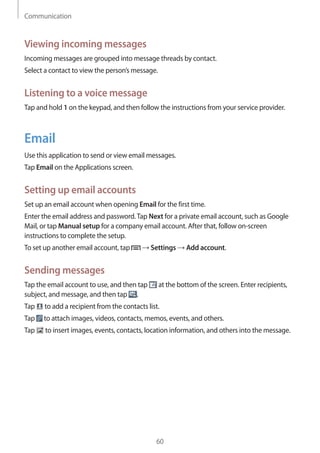 Communication
60
Viewing incoming messages
Incoming messages are grouped into message threads by contact.
Select a contact to view the person’s message.
Listening to a voice message
Tap and hold 1 on the keypad, and then follow the instructions from your service provider.
Email
Use this application to send or view email messages.
Tap Email on the Applications screen.
Setting up email accounts
Set up an email account when opening Email for the first time.
Enter the email address and password.Tap Next for a private email account, such as Google
Mail, or tap Manual setup for a company email account. After that, follow on-screen
instructions to complete the setup.
To set up another email account, tap → Settings → Add account.
Sending messages
Tap the email account to use, and then tap at the bottom of the screen. Enter recipients,
subject, and message, and then tap .
Tap to add a recipient from the contacts list.
Tap to attach images, videos, contacts, memos, events, and others.
Tap to insert images, events, contacts, location information, and others into the message.
 