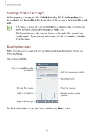 Communication
61
Sending scheduled messages
While composing a message, tap → Schedule sending.Tick Schedule sending, set a
time and date, and then tap Done.The device will send the message at the specified time and
date.
• 	If the device is turned off at the scheduled time, is not connected to the network,
or the network is unstable, the message will not be sent.
• 	This feature is based on the time and date set on the device.The time and date
may be incorrect if you move across time zones and the network does not update
the information.
Reading messages
Select an email account to use, and new messages are retrieved.To manually retrieve new
messages, tap .
Tap a message to read.
Open attachments.
Reply to the message.
Add this email address to the
contacts list.
Delete the message.
Mark the message as a reminder.
Reply to all recipients.
Forward the message.
Go to the previous or next
message.
Tap the attachment tab to open attachments, and then tap Save to save it.
 