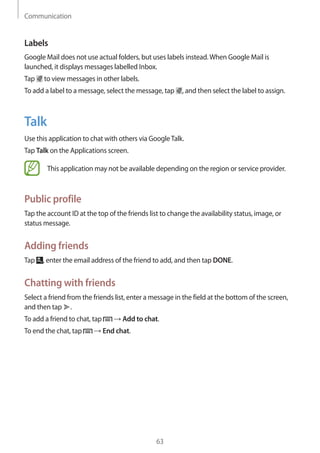 Communication
63
Labels
Google Mail does not use actual folders, but uses labels instead.When Google Mail is
launched, it displays messages labelled Inbox.
Tap to view messages in other labels.
To add a label to a message, select the message, tap , and then select the label to assign.
Talk
Use this application to chat with others via GoogleTalk.
Tap Talk on the Applications screen.
This application may not be available depending on the region or service provider.
Public profile
Tap the account ID at the top of the friends list to change the availability status, image, or
status message.
Adding friends
Tap , enter the email address of the friend to add, and then tap DONE.
Chatting with friends
Select a friend from the friends list, enter a message in the field at the bottom of the screen,
and then tap .
To add a friend to chat, tap → Add to chat.
To end the chat, tap → End chat.
 